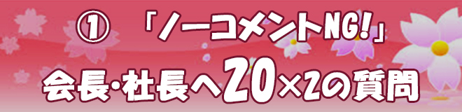 ①「ノーコメントNG！」会長・社長へ20×2の質問