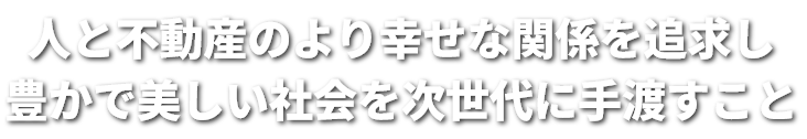 人と不動産のより幸せな関係を追求し豊かで美しい社会を次世代に手渡すこと